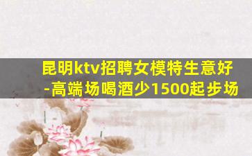 昆明ktv招聘女模特生意好-高端场喝酒少1500起步场